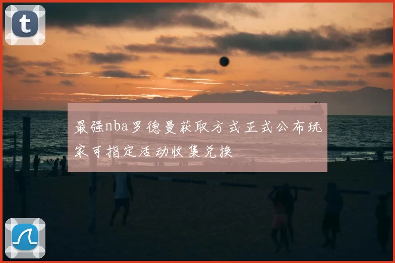 最强nba罗德曼获取方式正式公布玩家可指定活动收集兑换