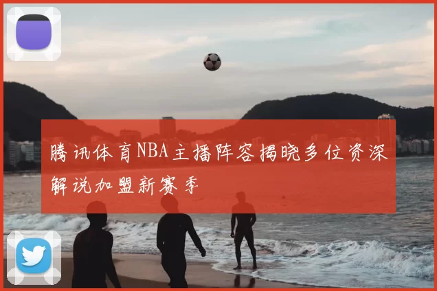 腾讯体育NBA主播阵容揭晓多位资深解说加盟新赛季