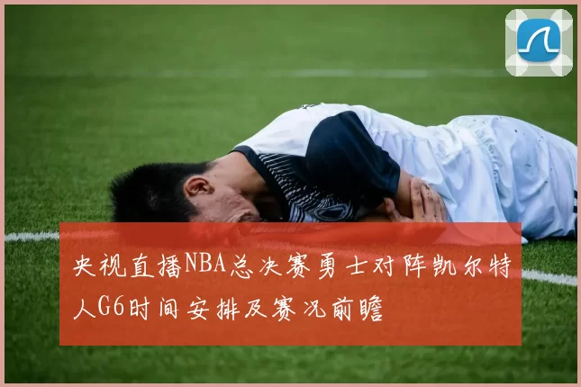 央视直播NBA总决赛勇士对阵凯尔特人G6时间安排及赛况前瞻