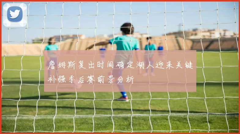 詹姆斯复出时间确定湖人迎来关键补强季后赛前景分析