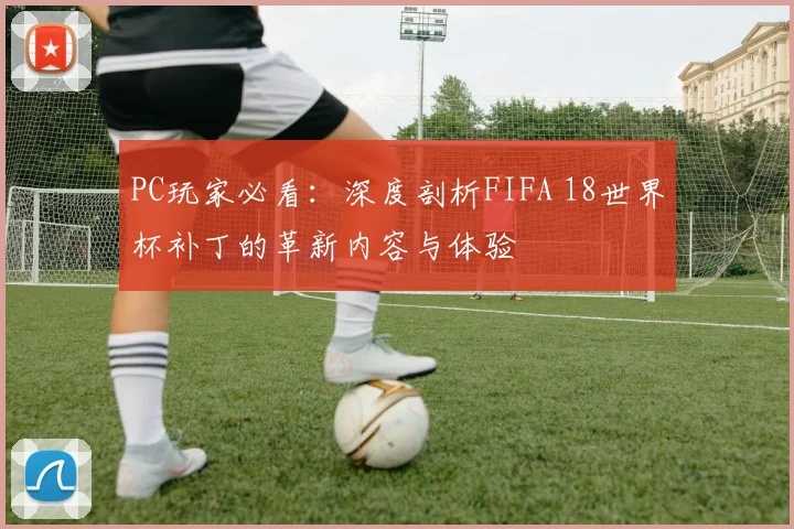 PC玩家必看：深度剖析FIFA 18世界杯补丁的革新内容与体验