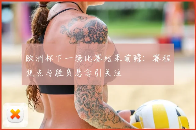 欧洲杯下一场比赛结果前瞻:赛程焦点与胜负悬念引关注