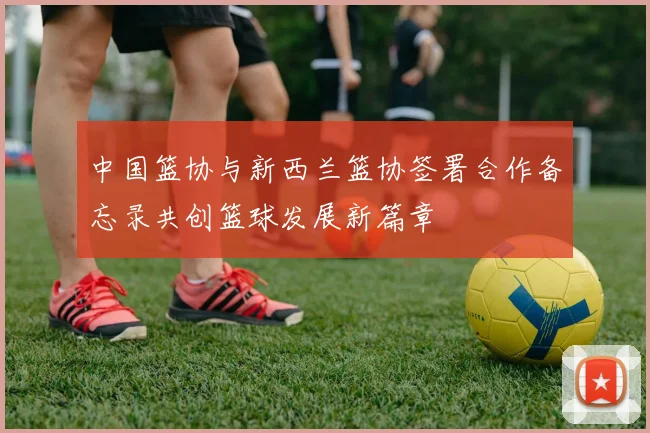 中国篮协与新西兰篮协签署合作备忘录共创篮球发展新篇章