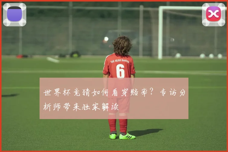世界杯竞猜如何看穿赔率？专访分析师带来独家解读