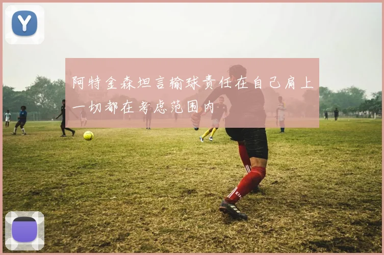 阿特金森坦言输球责任在自己肩上一切都在考虑范围内