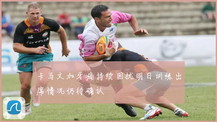 卡马文加牙痛持续困扰明日训练出席情况仍待确认
