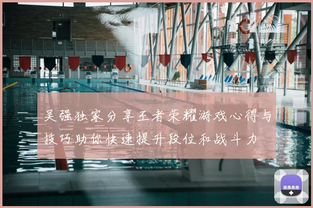 吴强独家分享王者荣耀游戏心得与技巧助你快速提升段位和战斗力