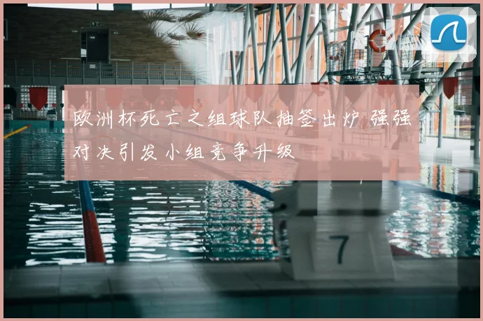 欧洲杯死亡之组球队抽签出炉 强强对决引发小组竞争升级