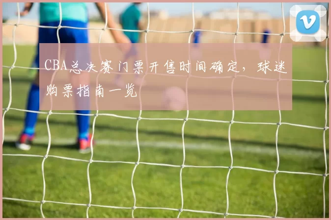 CBA总决赛门票开售时间确定，球迷购票指南一览
