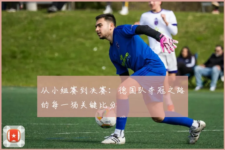 从小组赛到决赛:德国队夺冠之路的每一场关键比分
