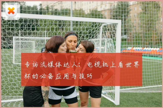 专访流媒体达人：电视机上看世界杯的必备应用与技巧