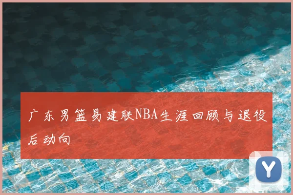 广东男篮易建联NBA生涯回顾与退役后动向