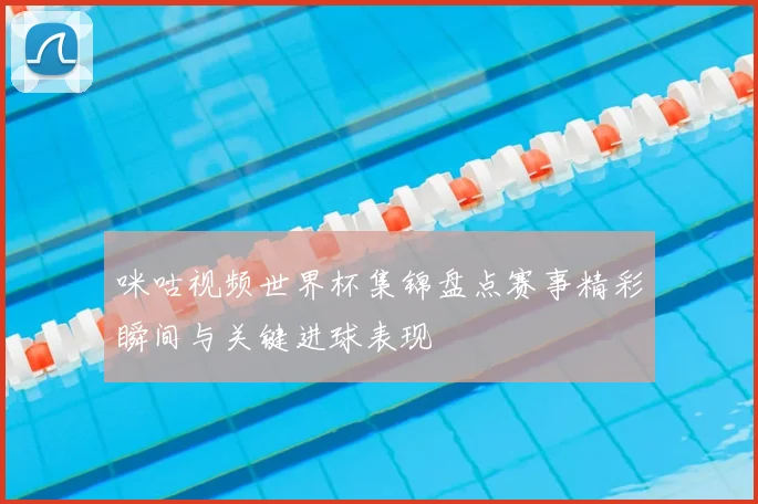 咪咕视频世界杯集锦盘点赛事精彩瞬间与关键进球表现