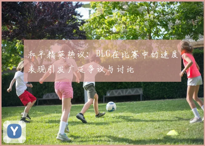 和平精英热议：BLG在比赛中的速度表现引发广泛争议与讨论