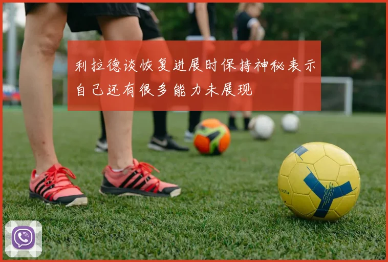 利拉德谈恢复进展时保持神秘表示自己还有很多能力未展现
