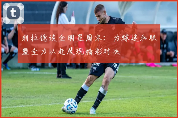 利拉德谈全明星周末：为球迷和联盟全力以赴展现精彩对决