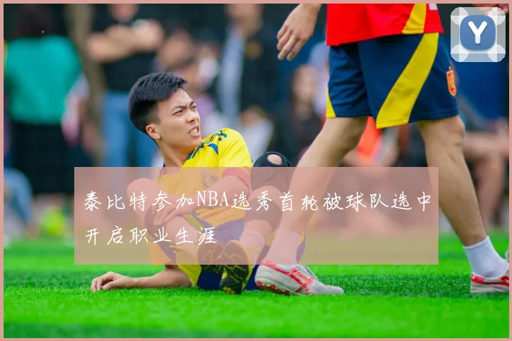 泰比特参加NBA选秀首轮被球队选中开启职业生涯