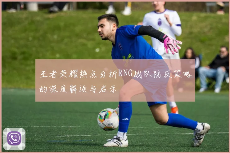 王者荣耀热点分析RNG战队防反策略的深度解读与启示