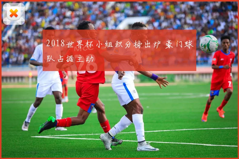 2018世界杯小组积分榜出炉 豪门球队占据主动