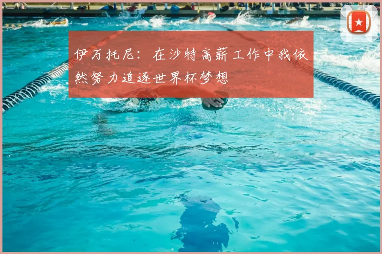 伊万托尼：在沙特高薪工作中我依然努力追逐世界杯梦想