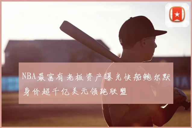 NBA最富有老板资产曝光快船鲍尔默身价超千亿美元领跑联盟