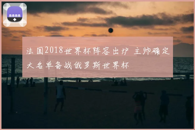 法国2018世界杯阵容出炉 主帅确定大名单备战俄罗斯世界杯