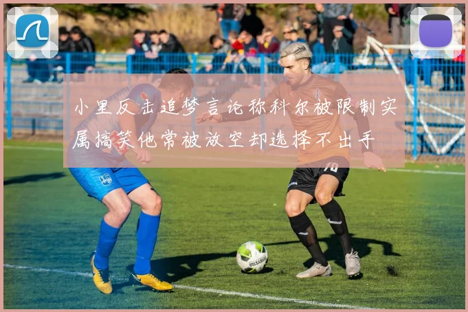 小里反击追梦言论称科尔被限制实属搞笑他常被放空却选择不出手