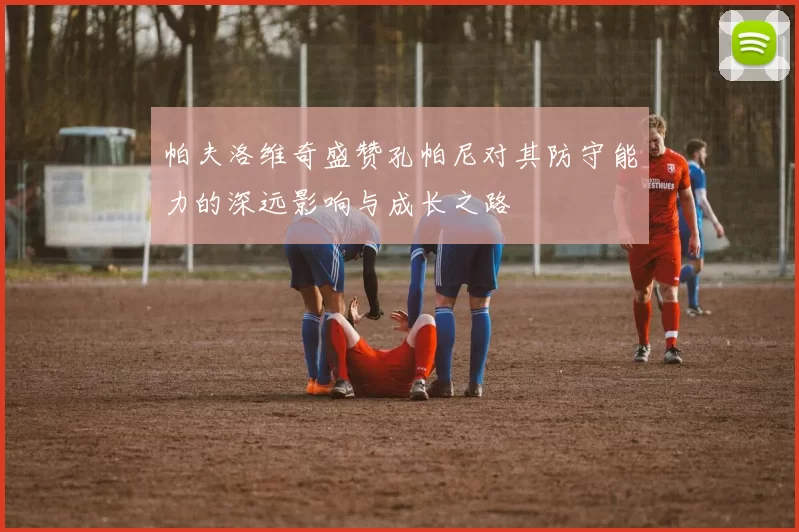 帕夫洛维奇盛赞孔帕尼对其防守能力的深远影响与成长之路