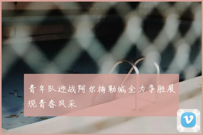 青年队迎战阿尔梅勒城全力争胜展现青春风采