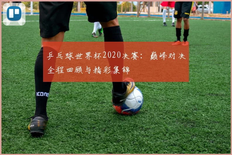 乒乓球世界杯2020决赛：巅峰对决全程回顾与精彩集锦