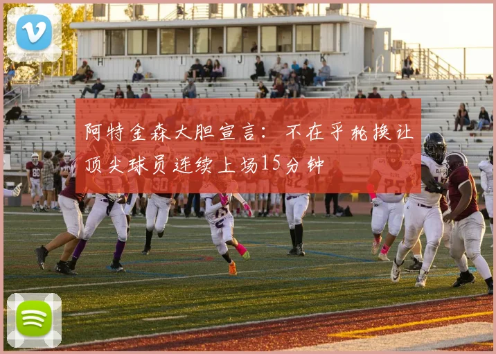 阿特金森大胆宣言：不在乎轮换让顶尖球员连续上场15分钟