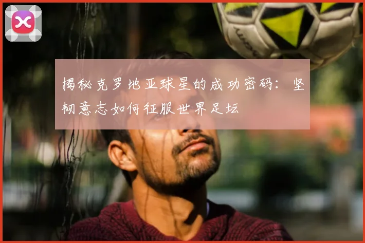 揭秘克罗地亚球星的成功密码：坚韧意志如何征服世界足坛