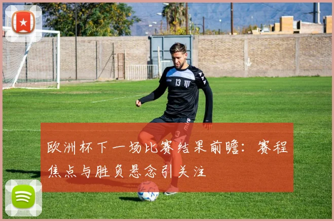 欧洲杯下一场比赛结果前瞻:赛程焦点与胜负悬念引关注