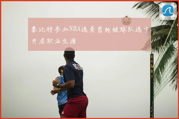 泰比特参加NBA选秀首轮被球队选中开启职业生涯