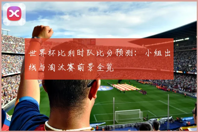 世界杯比利时队比分预测：小组出线与淘汰赛前景全览