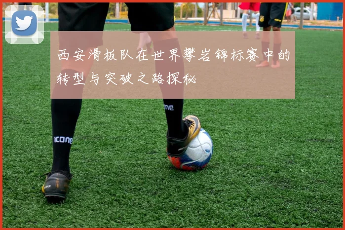 西安滑板队在世界攀岩锦标赛中的转型与突破之路探秘