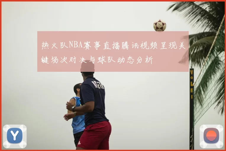 热火队NBA赛事直播腾讯视频呈现关键场次对决与球队动态分析