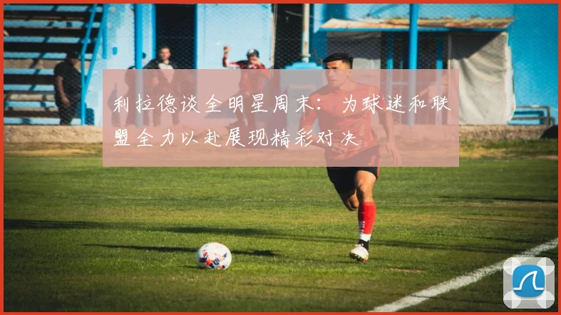 利拉德谈全明星周末：为球迷和联盟全力以赴展现精彩对决