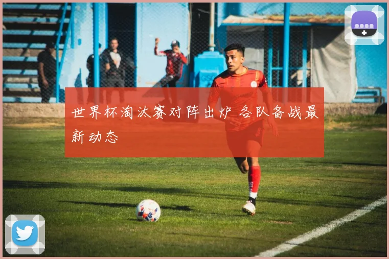 世界杯淘汰赛对阵出炉 各队备战最新动态