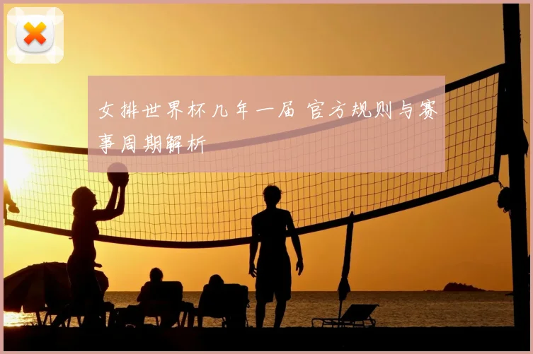女排世界杯几年一届 官方规则与赛事周期解析