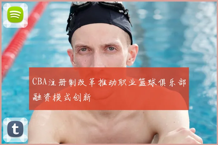 CBA注册制改革推动职业篮球俱乐部融资模式创新