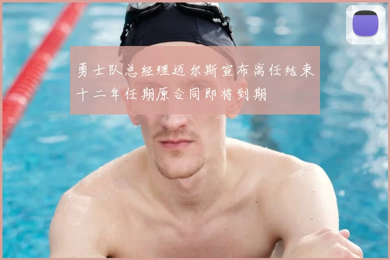 勇士队总经理迈尔斯宣布离任结束十二年任期原合同即将到期