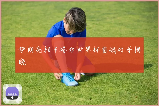 伊朗亮相卡塔尔世界杯首战对手揭晓