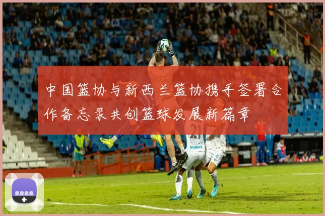 中国篮协与新西兰篮协携手签署合作备忘录共创篮球发展新篇章