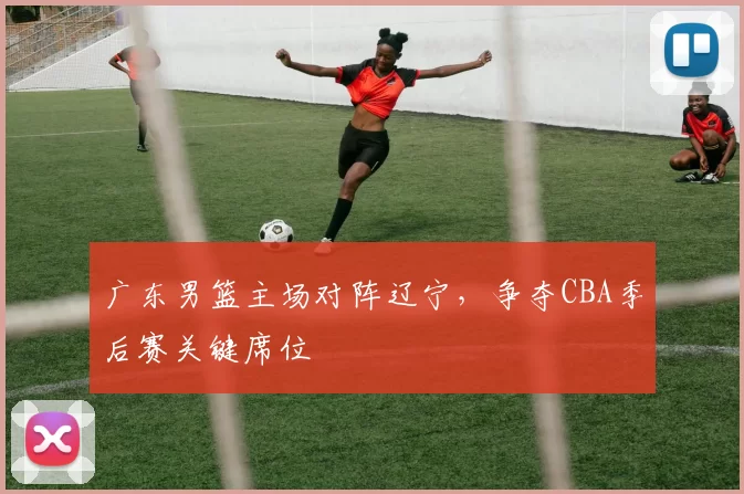 广东男篮主场对阵辽宁，争夺CBA季后赛关键席位