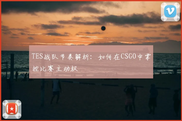 TES战队节奏解析：如何在CSGO中掌控比赛主动权