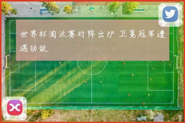 世界杯淘汰赛对阵出炉 卫冕冠军遭遇劲敌