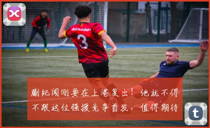 蒯纪闻刚要在上港复出！他就不得不跟这位强援竞争首发，值得期待