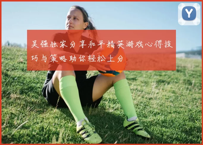 吴强独家分享和平精英游戏心得技巧与策略助你轻松上分