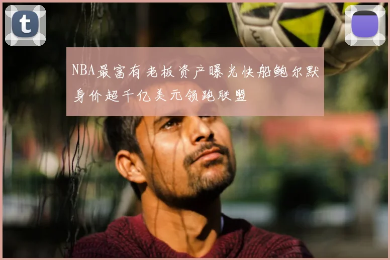 NBA最富有老板资产曝光快船鲍尔默身价超千亿美元领跑联盟